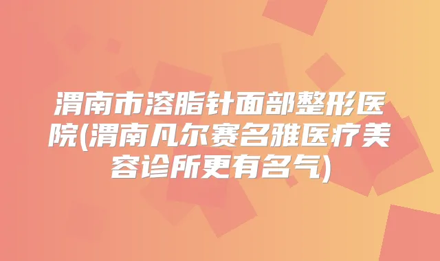渭南市溶脂针面部整形医院(渭南凡尔赛名雅医疗美容诊所更有名气)