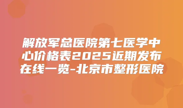 解放军总医院第七医学中心价格表2025近期发布在线一览-北京市整形医院
