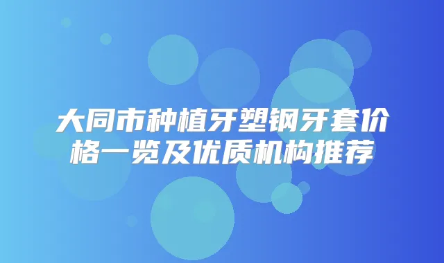 大同市种植牙塑钢牙套价格一览及优质机构推荐