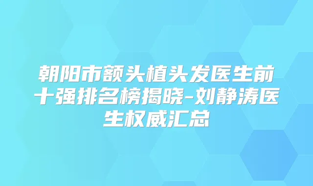 朝阳市额头植头发医生前十强排名榜揭晓-刘静涛医生汇总