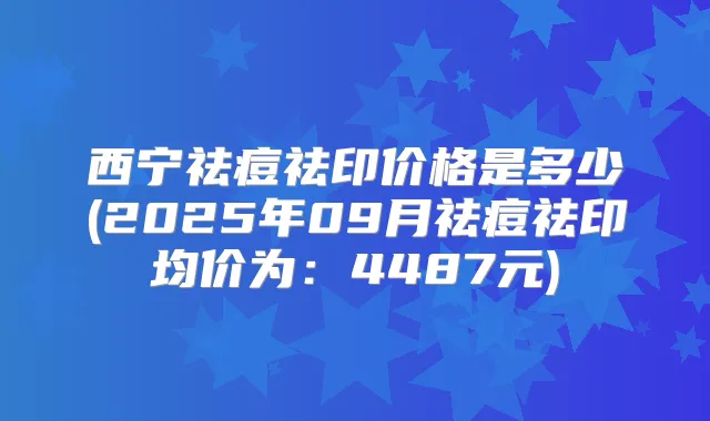 西宁祛痘祛印价格是多少(2025年09月祛痘祛印均价为：4487元)