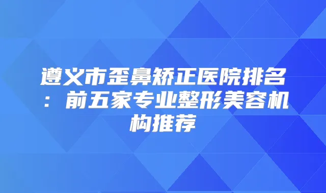 遵义市歪鼻矫正医院排名:前五家专业整形美容机构推荐