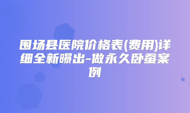 围场县医院价格表(费用)详细全新曝出-做永久卧蚕案例