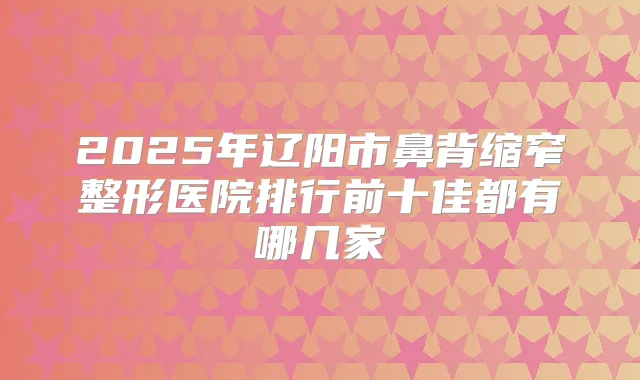 2025年辽阳市鼻背缩窄整形医院排行前十佳都有哪几家