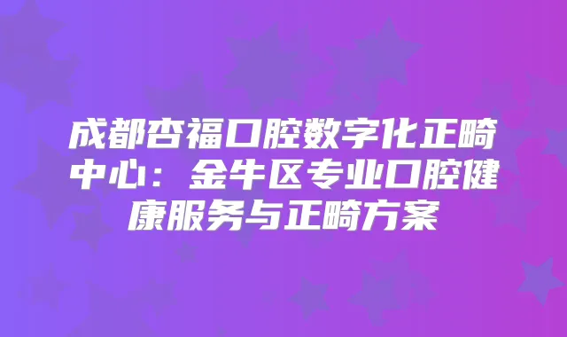 成都杏福口腔数字化正畸中心：金牛区专业口腔健康服务与正畸方案
