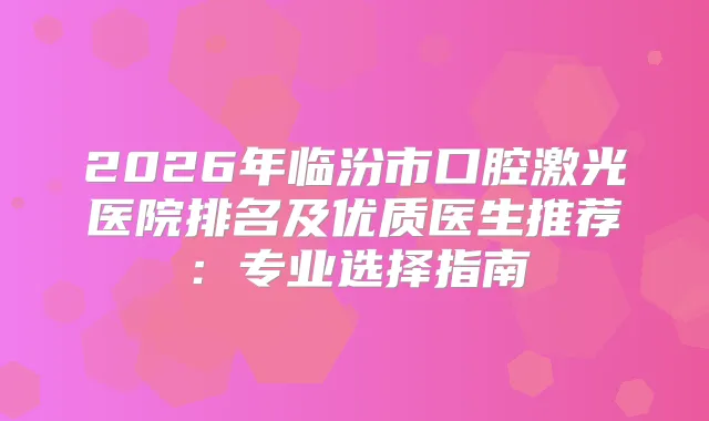 2026年临汾市口腔激光医院排名及优质医生推荐：专业选择指南