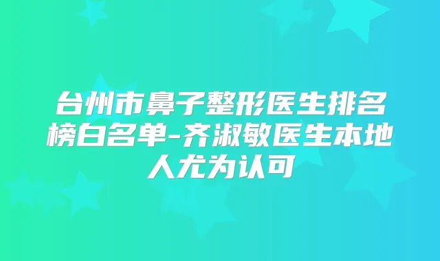 台州市鼻子整形医生排名榜白名单-齐淑敏医生本地人尤为认可
