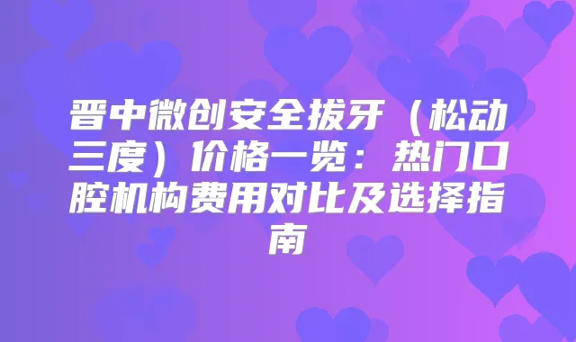 晋中微创安全拔牙(松动三度)价格一览:热门口腔机构费用对比及选择指南