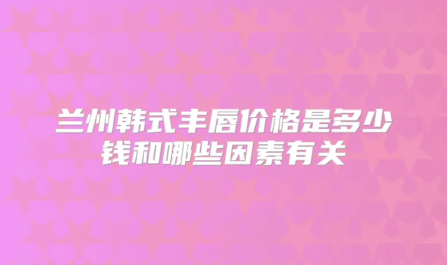 兰州韩式丰唇价格是多少钱和哪些因素有关