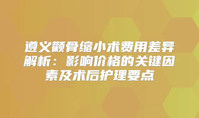 遵义颧骨缩小术费用差异解析：影响价格的关键因素及术后护理要点