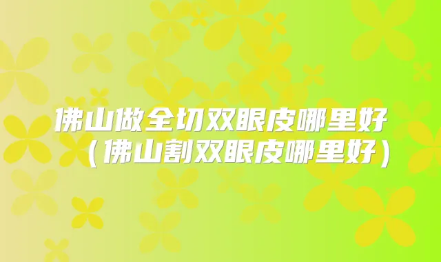 佛山做全切双眼皮哪里好（佛山割双眼皮哪里好）