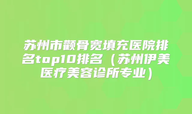 苏州市颧骨宽填充医院排名top10排名（苏州伊美医疗美容诊所专业）