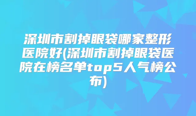 深圳市割掉眼袋哪家整形医院好(深圳市割掉眼袋医院在榜名单top5人气榜公布)