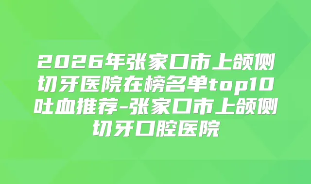 2026年张家口市上颌侧切牙医院在榜名单top10吐血推荐-张家口市上颌侧切牙口腔医院