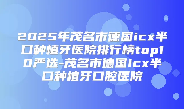 2025年茂名市德国icx半口种植牙医院排行榜top10严选-茂名市德国icx半口种植牙口腔医院