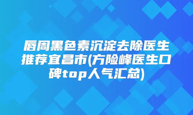 唇周黑色素沉淀去除医生推荐宜昌市(方险峰医生口碑top人气汇总)