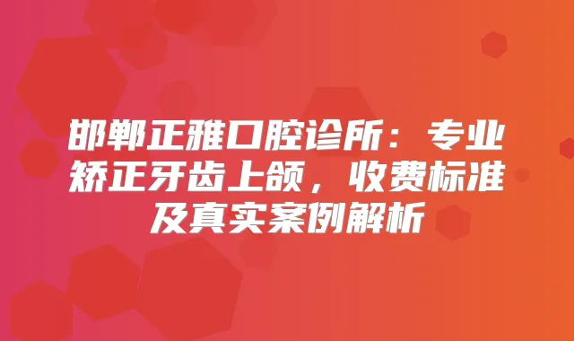 邯郸正雅口腔诊所:专业矫正牙齿上颌,收费标准及真实案例解析