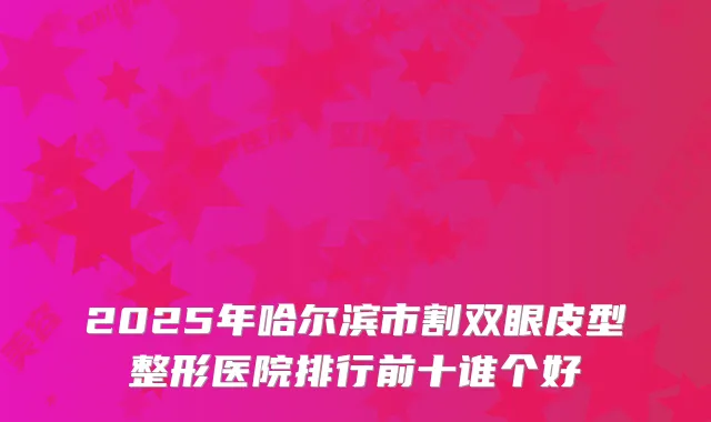 2025年哈尔滨市割双眼皮型整形医院排行前十谁个好