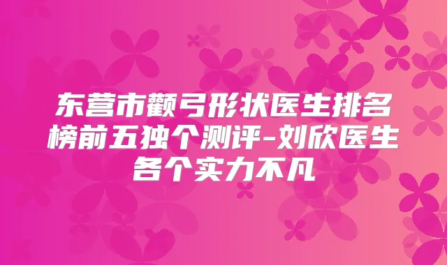 东营市颧弓形状医生排名榜前五独个测评-刘欣医生各个实力不凡