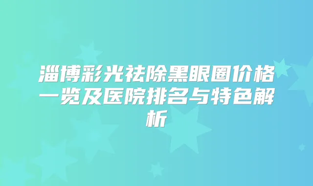 淄博彩光祛除黑眼圈价格一览及医院排名与特色解析