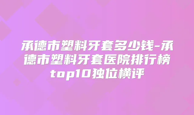 承德市塑料牙套多少钱-承德市塑料牙套医院排行榜top10独位横评