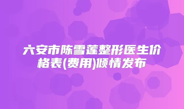 六安市陈雪莲整形医生价格表(费用)倾情发布