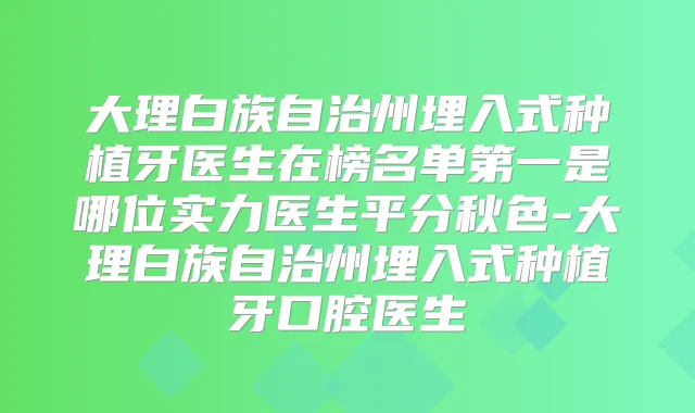 大理白族自治州埋入式种植牙医生在榜名单第一是哪位实力医生平分秋色-大理白族自治州埋入式种植牙口腔医生