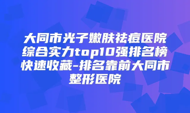 大同市光子嫩肤祛痘医院综合实力top10强排名榜快速收藏-排名靠前大同市整形医院
