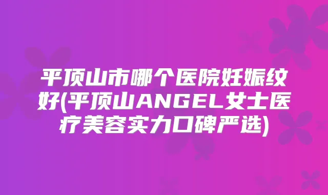 平顶山市哪个医院妊娠纹好(平顶山ANGEL女士医疗美容实力口碑严选)