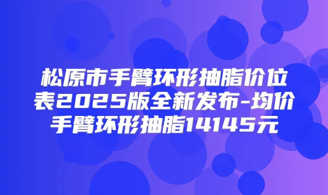 松原市手臂环形抽脂价位表2025版全新发布-均价手臂环形抽脂14145元