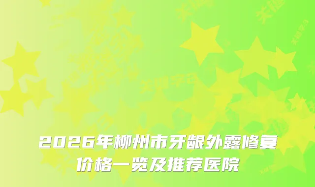 2026年柳州市牙龈外露修复价格一览及推荐医院