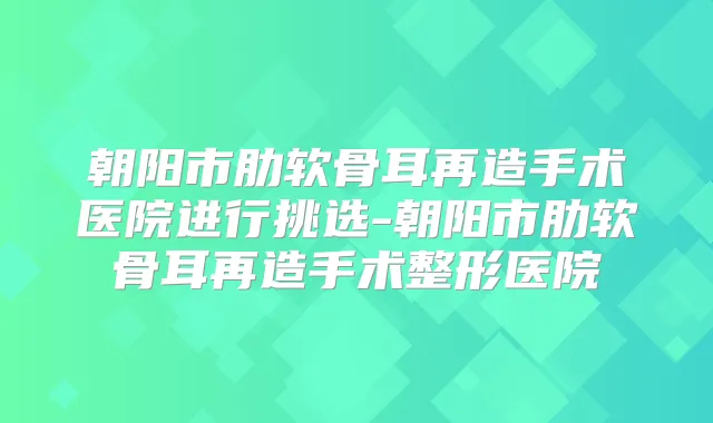 朝阳市肋软骨耳再造手术医院进行挑选-朝阳市肋软骨耳再造手术整形医院