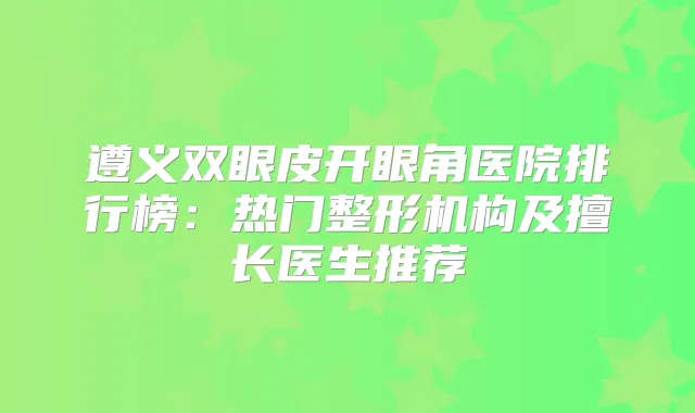 遵义双眼皮开眼角医院排行榜:热门整形机构及擅长医生推荐