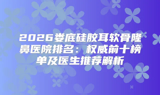2026娄底硅胶耳软骨隆鼻医院排名:前十榜单及医生推荐解析