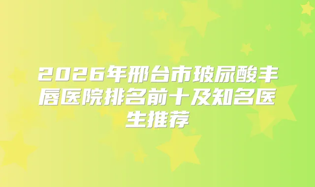 2026年邢台市玻尿酸丰唇医院排名前十及知名医生推荐