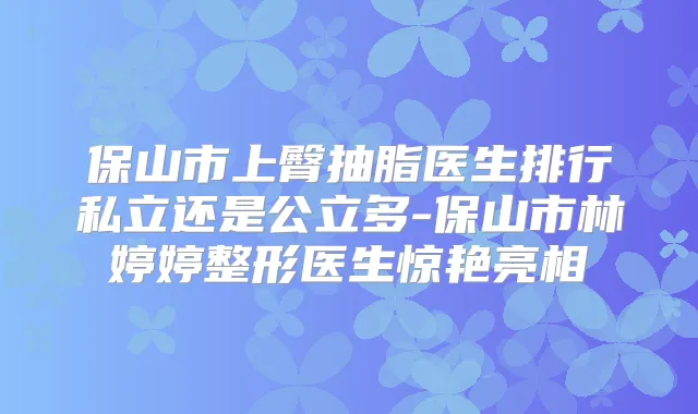保山市上臀抽脂医生排行私立还是公立多-保山市林婷婷整形医生惊艳亮相