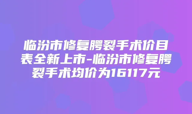 临汾市修复腭裂手术价目表全新上市-临汾市修复腭裂手术均价为16117元