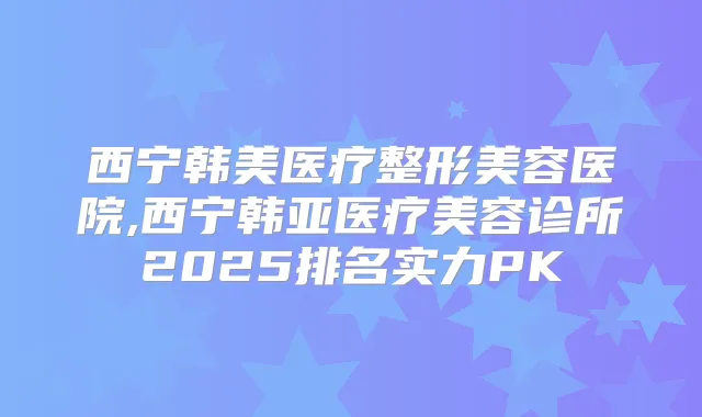 西宁韩美医疗整形美容医院,西宁韩亚医疗美容诊所2025排名实力PK
