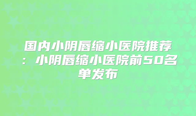 国内小阴唇缩小医院推荐:小阴唇缩小医院前50名单发布