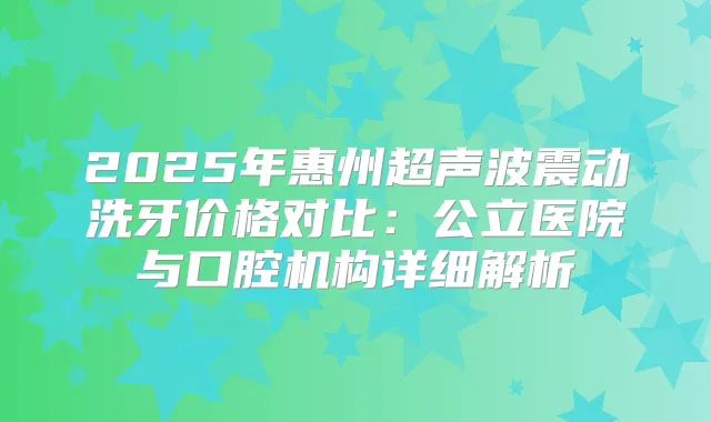 2025年惠州超声波震动洗牙价格对比:公立医院与口腔机构详细解析