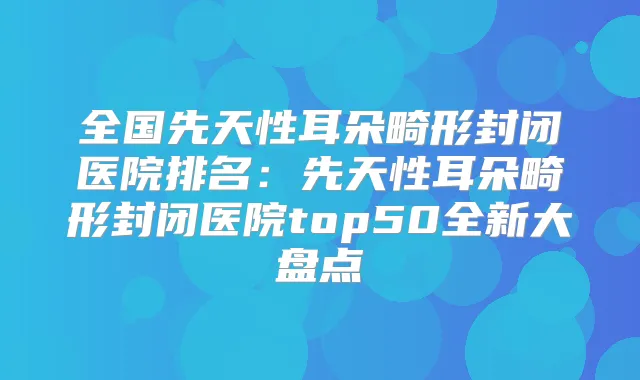 全国先天性耳朵畸形封闭医院排名:先天性耳朵畸形封闭医院top50全新大盘点