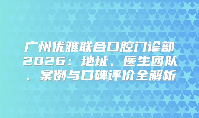 广州优雅联合口腔门诊部2026：地址、医生团队、案例与口碑评价全解析