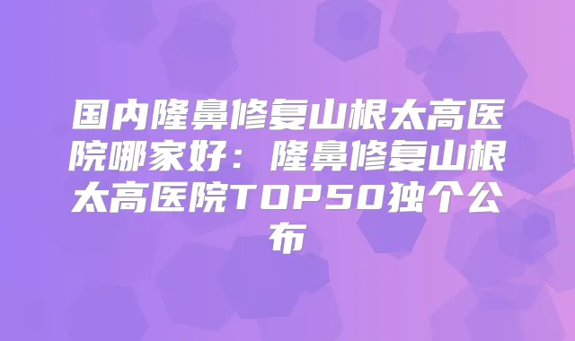 国内隆鼻修复山根太高医院哪家好:隆鼻修复山根太高医院TOP50独个公布