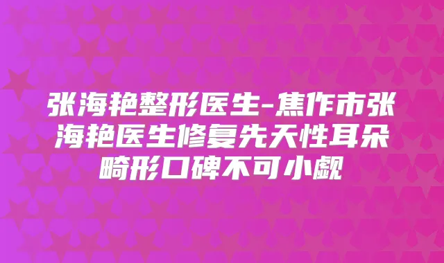 张海艳整形医生-焦作市张海艳医生修复先天性耳朵畸形口碑不可小觑
