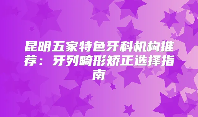 昆明五家特色牙科机构推荐：牙列畸形矫正选择指南