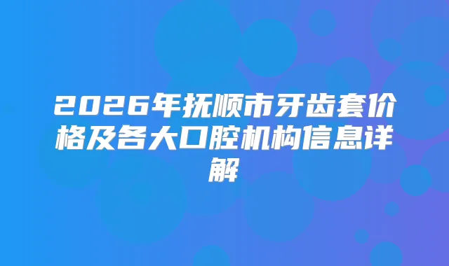 2026年抚顺市牙齿套价格及各大口腔机构信息详解
