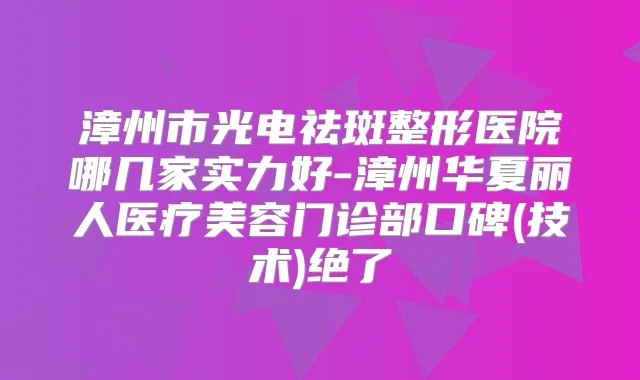漳州市光电祛斑整形医院哪几家实力好-漳州华夏丽人医疗美容门诊部口碑(技术)绝了