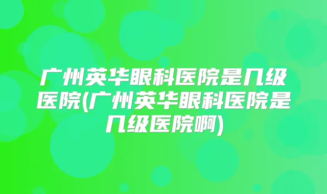 广州英华眼科医院是几级医院(广州英华眼科医院是几级医院啊)