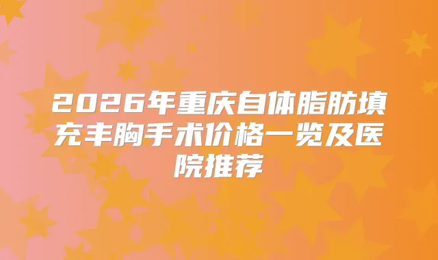 2026年重庆自体脂肪填充丰胸手术价格一览及医院推荐