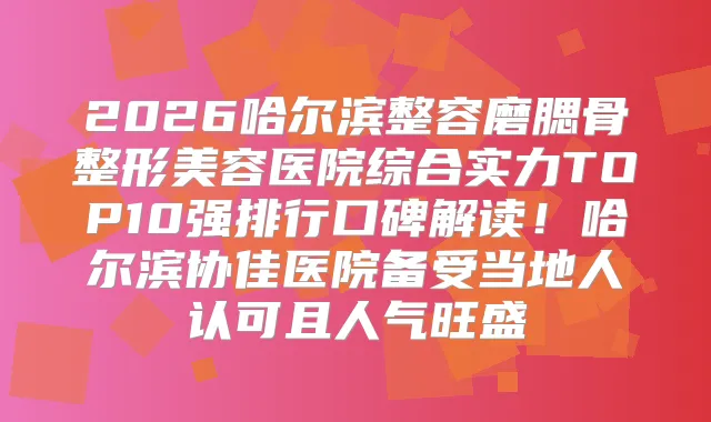 2026哈尔滨整容磨腮骨整形美容医院综合实力TOP10强排行口碑解读！哈尔滨协佳医院备受当地人认可且人气旺盛